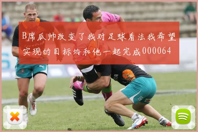 B席瓜帅改变了我对足球看法我希望实现的目标均和他一起完成0000644